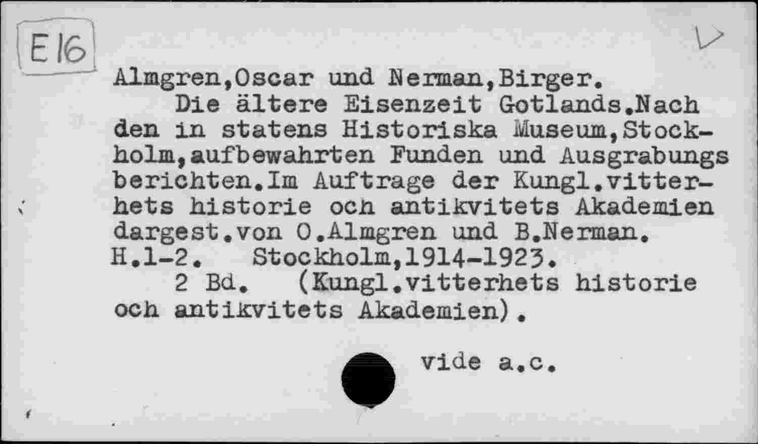 ﻿іЕ16
Almgren,Oscar und Herman,Birger.
Die ältere Eisenzeit Gotlands .Nach den in statens Historiska Museum,Stockholm, aufbewahrten Funden und Ausgrabungs berichten.Im Auftrage der Kungl.vitter-hets historié осп antikvitets Akademien dargest.von 0.Almgren und B.Nerman. H.l-2. Stockholm,1914-1923.
2 Bd. (Kungl.vitterhets historié och antiKvitets Akademien),
vide a.c.